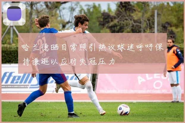 哈兰德晒日常照引热议球迷呼吁保持谦逊以应对失冠压力