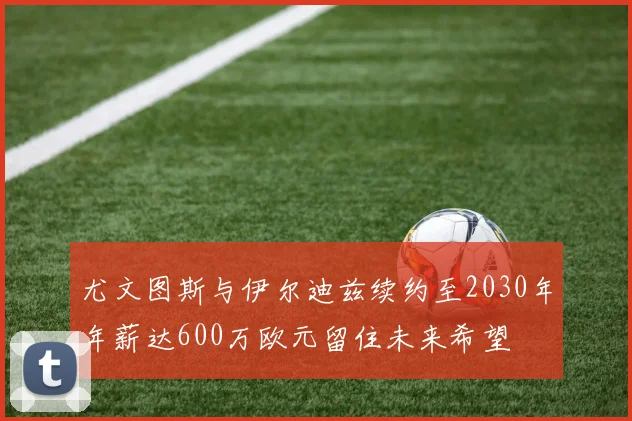 尤文图斯与伊尔迪兹续约至2030年年薪达600万欧元留住未来希望