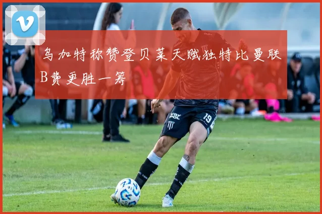 乌加特称赞登贝莱天赋独特比曼联B费更胜一筹