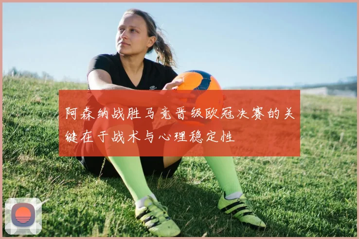 阿森纳战胜马竞晋级欧冠决赛的关键在于战术与心理稳定性