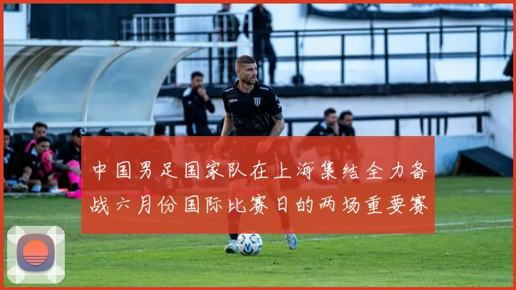 中国男足国家队在上海集结全力备战六月份国际比赛日的两场重要赛事