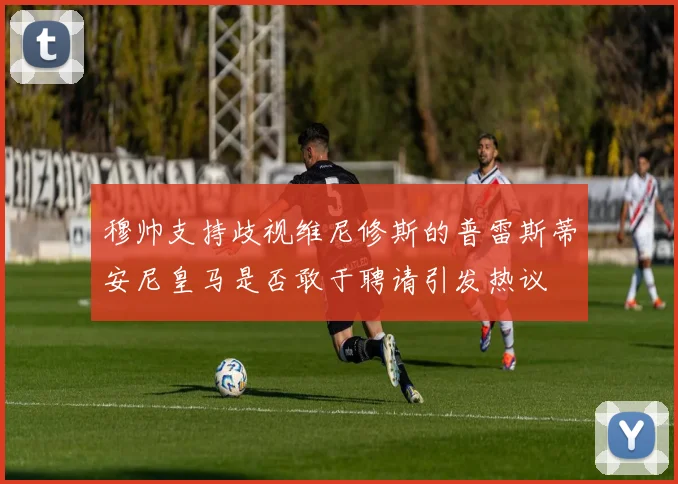穆帅支持歧视维尼修斯的普雷斯蒂安尼皇马是否敢于聘请引发热议