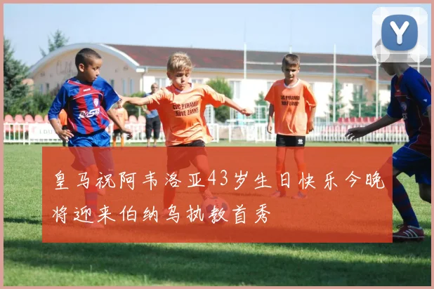 皇马祝阿韦洛亚43岁生日快乐今晚将迎来伯纳乌执教首秀