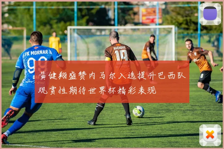 黄健翔盛赞内马尔入选提升巴西队观赏性期待世界杯精彩表现