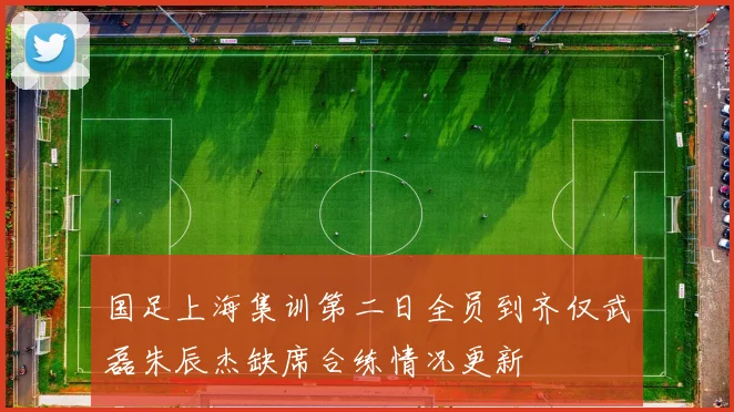 国足上海集训第二日全员到齐仅武磊朱辰杰缺席合练情况更新