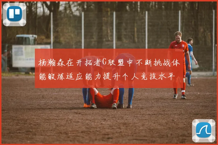 杨瀚森在开拓者G联盟中不断挑战体能锻炼适应能力提升个人竞技水平