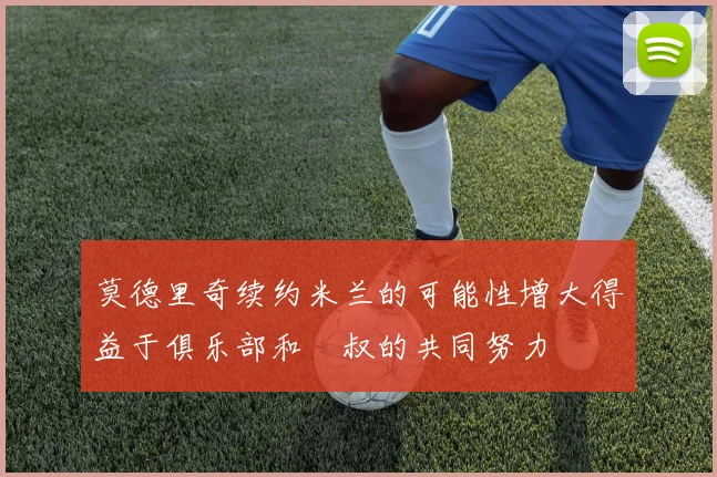 莫德里奇续约米兰的可能性增大得益于俱乐部和囧叔的共同努力