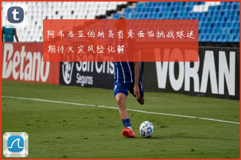 阿韦洛亚伯纳乌首秀面临挑战球迷期待火灾风险化解