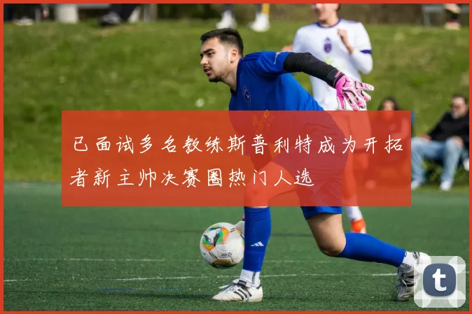 已面试多名教练斯普利特成为开拓者新主帅决赛圈热门人选