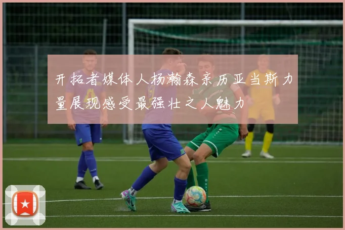开拓者媒体人杨瀚森亲历亚当斯力量展现感受最强壮之人魅力