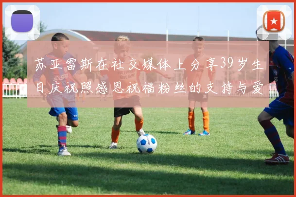 苏亚雷斯在社交媒体上分享39岁生日庆祝照感恩祝福粉丝的支持与爱护