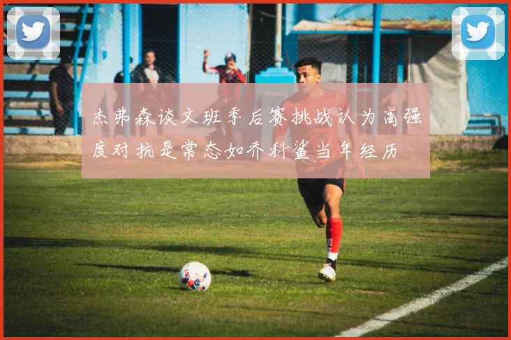 杰弗森谈文班季后赛挑战认为高强度对抗是常态如乔科鲨当年经历